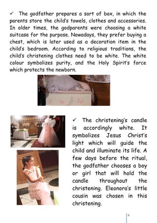 The godfather prepares a sort of box, in which the
parents store the child’s towels, clothes and accessories.
In older times, the godparents were choosing a white
suitcase for the purpose. Nowadays, they prefer buying a
chest, which is later used as a decoration item in the
child’s bedroom. According to religious traditions, the
child’s christening clothes need to be white. The white
colour symbolizes purity, and the Holy Spirit’s force
which protects the newborn.




                          The christening’s candle
                          is accordingly white. It
                          symbolizes Jesus Christ’s
                          light which will guide the
                          child and illuminate its life. A
                          few days before the ritual,
                          the godfather chooses a boy
                          or girl that will hold the
                          candle      throughout      the
                          christening. Eleonora’s little
                          cousin was chosen in this
                          christening.

                                                  9
 