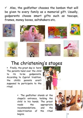 Also, the godfather chooses the bonbon that will
be given to every family as a memorial gift. Usually,
godparents choose smart gifts such as teacups,
frames, money boxes, saltshakers etc.




    The christening’s stages
 Finally, the great day is here!
 The parents hand over the child
 to     its    to-be    godparents.
 According to Cypriot tradition,
 the     child’s   parents   aren’t
 supposed to participate to the
 ritual.


           The godfather stands at the
           chapel’s entrance, holding the
           child in his hands. The priest
           reads        the    appropriate
           recommendations,    and     the
           indoctrination of the ritual
           begins.                           10
 
