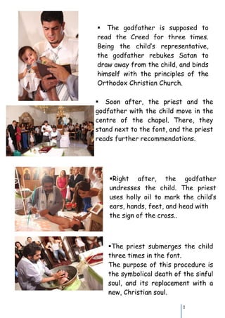The godfather is supposed to
read the Creed for three times.
Being the child’s representative,
the godfather rebukes Satan to
draw away from the child, and binds
himself with the principles of the
Orthodox Christian Church.

Soon after, the priest and the
godfather with the child move in the
centre of the chapel. There, they
stand next to the font, and the priest
reads further recommendations.




    Right after, the godfather
    undresses the child. The priest
    uses holly oil to mark the child’s
    ears, hands, feet, and head with
    the sign of the cross..



    The priest submerges the child
    three times in the font.
    The purpose of this procedure is
    the symbolical death of the sinful
    soul, and its replacement with a
    new, Christian soul.

                            11
 