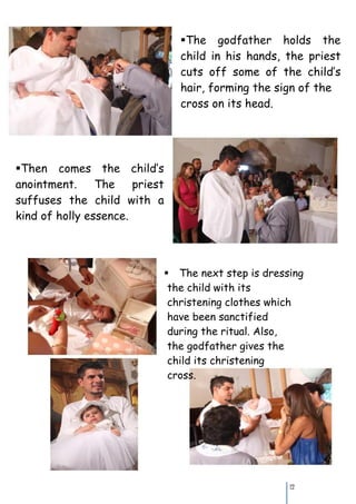 The godfather holds the
                                   child in his hands, the priest
                                   cuts off some of the child’s
                                   hair, forming the sign of the
                                   cross on its head.




Thencomes the child’s
anointment.     The    priest
suffuses the child with a
kind of holly essence.




                                The next step is dressing
                                 the child with its
                                 christening clothes which
                                 have been sanctified
                                 during the ritual. Also,
                                 the godfather gives the
                                 child its christening
                                 cross.




                                                        12
 
