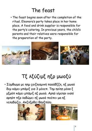 The feast
    • The feast begins soon after the completion of the
      ritual. Eleonora’s party takes place in her home
      place. A food and drink supplier is responsible for
      the party’s catering. In previous years, the child’s
      parents and their relatives were responsible for
      the preparation of the party.




            Τν λνύζιμν ηνο μωξνύ
• Σύμθωμα με ηημ πξιζηιαμική παξάδνζη, ην μωξό
  δεμ κάμει μπάμιν για 3 μέξεπ. Τημ ηξίηη μέξα ν
  μνμόπ κάμει μπάμιν ην μωξό. Αοηό γίμεηαι γιαηί
  αοηόπ πνο λαδώμει ην μωξό πξέπει μα ην
  μελαδώζει. Ακνλνοθεί θαγνπόηι.




                                                     14
 