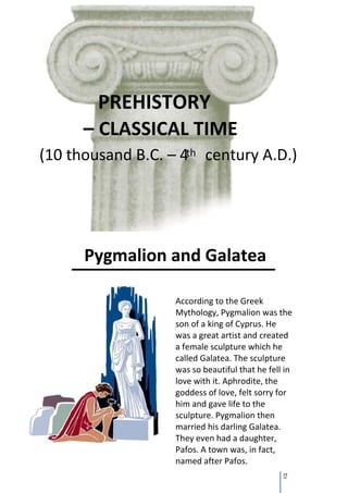 PREHISTORY
      – CLASSICAL TIME
(10 thousand B.C. – 4th century A.D.)




      Pygmalion and Galatea

                   According to the Greek
                   Mythology, Pygmalion was the
                   son of a king of Cyprus. He
                   was a great artist and created
                   a female sculpture which he
                   called Galatea. The sculpture
                   was so beautiful that he fell in
                   love with it. Aphrodite, the
                   goddess of love, felt sorry for
                   him and gave life to the
                   sculpture. Pygmalion then
                   married his darling Galatea.
                   They even had a daughter,
                   Pafos. A town was, in fact,
                   named after Pafos.
                                                17
 