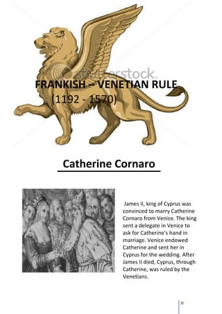 FRANKISH – VENETIAN RULE
   (1192 - 1570)




    Catherine Cornaro


                James II, king of Cyprus was
               convinced to marry Catherine
               Cornaro from Venice. The king
               sent a delegate in Venice to
               ask for Catherine’s hand in
               marriage. Venice endowed
               Catherine and sent her in
               Cyprus for the wedding. After
               James II died, Cyprus, through
               Catherine, was ruled by the
               Venetians.



                                      19
 