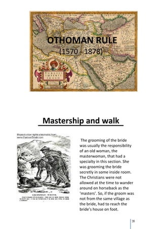OTHOMAN RULE
    (1570 - 1878)




Mastership and walk

           The grooming of the bride
          was usually the responsibility
          of an old woman, the
          masterwoman, that had a
          specialty in this section. She
          was grooming the bride
          secretly in some inside room.
          The Christians were not
          allowed at the time to wander
          around on horseback as the
          ‘masters’. So, if the groom was
          not from the same village as
          the bride, had to reach the
          bride’s house on foot.

                                       20
 