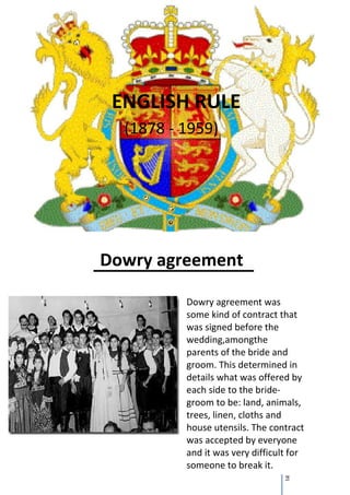ENGLISH RULE
  (1878 - 1959)




Dowry agreement

          Dowry agreement was
          some kind of contract that
          was signed before the
          wedding,amongthe
          parents of the bride and
          groom. This determined in
          details what was offered by
          each side to the bride-
          groom to be: land, animals,
          trees, linen, cloths and
          house utensils. The contract
          was accepted by everyone
          and it was very difficult for
          someone to break it.
                                  21
 