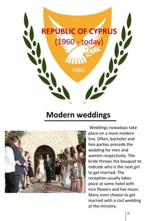 REPUBLIC OF CYPRUS
   (1960 - today)




 Modern weddings
            Weddings nowadays take
           place on a more modern
           line. Often, bachelor and
           hen parties precede the
           wedding for men and
           women respectively. The
           bride throws the bouquet to
           indicate who is the next girl
           to get married. The
           reception usually takes
           place at some hotel with
           nice flowers and live music.
           Many even choose to get
           married with a civil wedding
           at the ministry.
                                22
 
