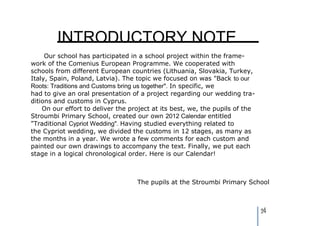 INTRODUCTORY NOTE
     Our school has participated in a school project within the frame-
work of the Comenius European Programme. We cooperated with
schools from different European countries (Lithuania, Slovakia, Turkey,
Italy, Spain, Poland, Latvia). The topic we focused on was "Back to our
Roots: Traditions and Customs bring us together". In specific, we
had to give an oral presentation of a project regarding our wedding tra-
ditions and customs in Cyprus.
    On our effort to deliver the project at its best, we, the pupils of the
Stroumbi Primary School, created our own 2012 Calendar entitled
"Traditional Cypriot Wedding". Having studied everything related to
the Cypriot wedding, we divided the customs in 12 stages, as many as
the months in a year. We wrote a few comments for each custom and
painted our own drawings to accompany the text. Finally, we put each
stage in a logical chronological order. Here is our Calendar!



                                   The pupils at the Stroumbi Primary School



                                                                              24
 