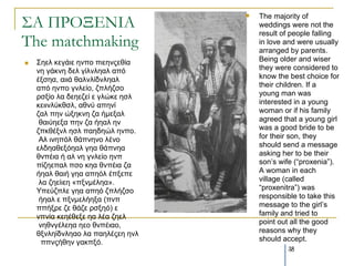 ΢Α ΠΡΟΞΕΝΙΑ
                                      The majority of
                                       weddings were not the
                                       result of people falling
The matchmaking                        in love and were usually
                                       arranged by parents.
   Σεει θεγάηε ελπν πηεελοεζία        Being older and wiser
    λε γάθλε δει γίιλιεαι από          they were considered to
    έμζεα, αηηά ζαιλιίδλιεαι           know the best choice for
    από ελπν γλιείν, δπιήδζν           their children. If a
    ξζμίν ια δεεεδεί ε γιώθε εζι       young man was
    θεηηλιύθζζι, αζλύ απελί            interested in a young
    δαι πελ ώμεθλε δα ήκεμαι           woman or if his family
     ζαηύεεμα πελ δα ήεαι ελ           agreed that a young girl
    δπθζέμλι εζι παεδεώι ελπν.         was a good bride to be
     Αι ηλεπόι ζάπλελν ιέλν            for their son, they
    ειδεαζεμόεαι γεα ζάπλεα            should send a message
    ζλπέηα ή αι λε γλιείν ελπ          asking her to be their
    πίδεεπαι πζν θεα ζλπέηα δα         son’s wife (“proxenia”).
    ήεαι ζαηή γεα απεόι έπμεπε         A woman in each
     ια δεείηεε «πμλκέιεα».            village (called
    Υπεύδπιε γεα απεό δπιήδζν          “proxenitra”) was
     ήεαι ε πμλκειήεμα (πλπ            responsible to take this
    ππήμξε δε ζάδε ξζμεό) ε            message to the girl’s
    λπλία θεεέζεμε εα ιέα δεει         family and tried to
     λεζλγέιεεα εεν ζλπέηαν,           point out all the good
    ζμλιείδλιεαν ια παειέοεε ελι       reasons why they
      ππλοήζελ γαθπμό.                 should accept.
                                               38
 