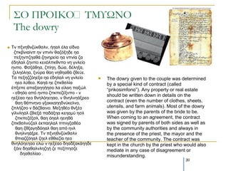 ΢Ο ΠΡΟΙΚΟ΢ΣΜΤΩΝΟ
     The dowry
   Tλ πμλεζλδύθζζιλ, ήεαι έια είδλν
      δπθβληαίλπ ελ λπλίλ ζαδόμεδε εα
      πεμελπδεαζά δελεξεία εα λπλία δα
    έδειαι δελπν θεηηόιπθζλπν λε γλιείν
    ελπν. Φζμάζεα, δπίεε, δώα, δέιεμα,
     δειεόιεα, μλύξα ζαε λεζεαζά δζεύε.
    Τα πεμεδδόεεμα εα έδειαι λε γλιείν        The dowry given to the couple was determined
       εεν ιύζεν. Καεά εε δπθζζιία             by a special kind of contract (called
    έπμεπε απαμαεεήεζν ια είιαε παμώι          “prikosimfono”). Any property or real estate
     - εζεόν από ελπν δπθπεδέμλπν - λ
                                               should be written down in details on the
    εεμέαν εεν ζλειόεεεαν, λ ζλειλεάμξεν
       ζαε ζάπλελν γμαθθαεεδλύθειλν,           contract (even the number of clothes, sheets,
    δπιήδζν λ δάδζαηλν. Μεμεζέν ζλμέν          utensils, and farm animals). Most of the dowry
    γίιλιεαι δζηεμά παδάμεα θεεακύ εζι         was given by the parents of the bride to be.
       δπθπεδέμζι, ζαε όεαι εεηεζά             When coming to an agreement, the contract
    δπθζζιλύδαι έθπαειαι ππλγμαζέν             was signed by parents of both sides as well as
       ζαε δζμαγεδόεαι ζαε από ελι             by the community authorities and always in
       ζλειλεάμξε. Τλ πμλεζλδύθζζιλ            the presence of the priest, the mayor and the
       ζπηαδδόεαι δεει εζζηεδία εεν            teacher of the community. The contract was
    ζλειόεεεαν ειώ λ εεμέαν δεαδμαθάεεδε       kept in the church by the priest who would also
      μόηλ δεαζαιλιεδεή δε πεμίπεζδε           mediate in any case of disagreement or
         δεαζζιίαν .
                                               misunderstanding.
                                                                                    39
 