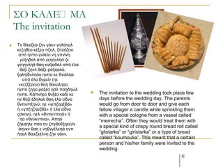 ΢Ο ΚΑΛΕ΢ΜΑ
    The invitation
   Τλ ζάηεδθα δελ γάθλ γειόεαι
    θεμεζέν θέμεν πμει, δπιήδζν
     από ελπν γλιείν λε λπλίλε
      γύμεδαι από γεεελιεά δε
    γεεελιεά ζαε θλίμαδαι από έια
      ζεμί δελι ζάδε ξζμεαιό,
    μαιείδλιεάν ελπν θε ζληόιεα
       από έια δλξείλ (εε
     «θεμμέξα») ζαε ζαηώιεαν
    ελπν δεεν ξαμέν εζι παεδεώι
                                       The invitation to the wedding took place few
    ελπν. Κάπλεεν ζλμέν θαδί θε
    ελ ζεμί έδειαι ζαε έια είδλν        days before the wedding day. The parents
    ζλπηλπμελύ, εε «γηπδεαμζά»          would go from door to door and give each
    ή «γπμεδεαμζά» ή έια είδλν          fellow villager a candle while sprinkling them
    οζθελύ, εει «ζλπθλπηεά» ή           with a special cologne from a vessel called
      εα «ζλύθλπηηα». Απεό              “merrecha”. Often they would treat them with
    δήθαειε πζν ελ δπγζεζμεθέιλ
                                        a special kind of crispy round bread roll called
     άελθλ ζαε ε λεζλγέιεεά ελπ
    ήεαι ζαηεδθέιλε δελ γάθλ.           “glistarka” or “giristarka” or a type of bread
                                        called “koumoulia”. This meant that a certain
                                        person and his/her family were invited to the
                                        wedding.
                                                                                41
 