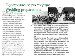 Προετοιμασίες για το γάμο
    Wedding preparations
Το Σάββατο, την προηγούμενη
 μέρα του γάμου -που γινόταν
  
πάντα τις Κυριακές– κατέφθαναν
οι μουσικοί και κατευθύνονταν
στο πατρικό σπίτι της νύφης. Εκεί
 ακολουθούσε το ράψιμο ή
 γέμισμα του στρώματος του              On Saturday (a day previous the wedding which
 κρεβατιού και η επίδειξη των          was always taking place on Sundays) musicians
προικιών. Η όλη διαδικασία ήταν         and relatives of the bride would go to her house,
 σωστή ιεροτελεστία.Επτά                where the stuffing and the sewing of the couples’
 γυναίκες έραβαν το νυφικό              first mattress took place. This was a kind of ritual
 κρεβάτι προσθέτοντας στις              having to do with the fertility of the couple. The
γωνιές του τέσσερις σταυρούς με         bride also used to show off the trousseaus given
                                        to
 κόκκινη κορδέλα. Όταν
                                        her by her family. The mattress would be stuffed
τελείωναν το ράψιμο, κυλούσαν
                                        with well cleaned sheep wool and then sewed by
στο κρεβάτι ένα μικρό παιδάκι,          seven women. Four crosses with red ribbon – one
συνήθως αγόρι, για να είναι το          in each corner of the bed-would complete the
αντρόγυνο καρπερό αλλά και το           procedure that was accompanied by songs and
πρώτο τους παιδί να είναι αγόρι.        cheering. When the mattress was ready a young
Στη συνέχεια οι κουμπάρες και           child (usually a boy) would be thrown on it,
συγγενείς της νύφης έπαιρναν το         symbolizing fertility. In the end, bridesmaids and
κρεβάτι στους ώμους τους και με                                                   42
                                        relatives of the bride used to lift the mattress upon
τη συνοδεία μουσικής χόρευαν.           their shoulders and dance around the room.
 