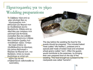 Προετοιμασίες για το γάμο
Wedding preparations
Τλ Σάββαελ πμει από ελ
  
 γάθλ γίιλιεαι ζαε λε
  πμλεελεθαδίεν πλπ
αζλμλύδαι δελ ζαγεεό πλπ
δα πμλδζεμόεαι δελπν
ζαηεδθέιλπν. Εζεόν από ελ
λζεό ζαε εεν παεάεεν πλπ
οήιλιεαι δεα ζλπμιεά,
εελίθαδαι ζαε έια εεδεζό
πεηάζε θε ζλεόπλπηλ ή ζμέαν
ζαε δπαδθέιλ δεεάμε πλπ
λιλθαδόεαι «μέδε». Επίδεν       The day before the wedding the food for the
  δει ήεαι δπάιελ λε          
                                guests should be prepared. This included baked
πμλδζεζηεθέιλε ια έμξλιεαε      meat (called “ofto kleftiko”), potatoes and a
δελ γηέιεε ζέμιλιεαν λ          special pilaf made of boiled meat and smashed
ζαδέιαν εα ζαγεεά ελπ, «ελ      wheat grains (called “resi”). Often the guests
ζαιίδδει» όπζν ελ έηεγαι,       would contribute to the expenses, by bringing
βλεδώιεαν θε απεό ελι           their own prepared food on the day of the
  εμόπλ δελ ια θει              wedding. This food brought as a present to the
επεβαμπιδλύι λεζλιλθεζά λε      newlyweds was called “kanishin”.
   ιεόιπθζλε.
                                                                    43
 