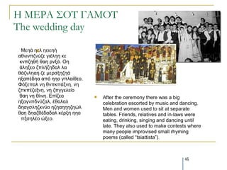 Η ΜΕΡΑ ΢ΟΣ ΓΑΜΟΣ
The wedding day

  Μεεά εει εεηεεή
        
αζληλπδλύδε γηέιεε θε
 θλπδεζή ζαε ξλμό. Οε
 άιεμεν δπιήδεδαι ια
ζάδλιεαε δε κεξζμεδεά
εμαπέδεα από εεν γπιαίζεν.
Φόμεπαι λε ζλπθπάμλε, λε
δπθπέδεμλε, λε δπγγειείν
 ζαε λε ζίηλε. Επίδεν           After the ceremony there was a big
εμαγλπδλύδαι, έζαιαι             celebration escorted by music and dancing.
δεαγζιεδθλύν εδεαεεεδεώι         Men and women used to sit at separate
ζαε δεαδζέδαδαι θέξμε εεν        tables. Friends, relatives and in-laws were
  πμζειέν ώμεν.                  eating, drinking, singing and dancing until
                                 late. They also used to make contests where
                                 many people improvised small rhyming
                                 poems (called “tsiattista”).



                                                                    45
 