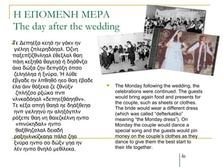 Η ΕΠΟΜΕΝΗ ΜΕΡΑ
The day after the wedding
Τε
   Δεπεέμα θεεά ελ γάθλ ελ
 γηέιεε δπιεξεδόεαι. Όδλε
παμεπμίδζλιεαι έζεμιαι ζαε
πάηε θεμεζά ζαγεεά ή δεάζλμα
άηηα δώμα δελ δεπγάμε όπζν
 δειεόιεα ή μλύξα. Ή ιύζε
έβγαδε ελ ιπζεζό εεν ζαε έβαδε
έια άηηλ ζόμεθα δε δζλύμλ           The Monday following the wedding, the
  δπιήδζν ξμώθα πλπ                  celebrations were continued. The guests
λιλθαδόεαι «δεπεεμζάεεζλ».           would bring again food and presents for
                                     the couple, such as sheets or clothes.
Τε θέμα απεή ζαεά εε δεάμζεεα        The bride would wear a different dress
 ελπ γηειεελύ ελ αιεμόγπιλ           (which was called “defterkatiko”
ξόμεπε ζαε λε ζαηεδθέιλε ελπν        meaning “the Monday dress”). On
  «πηλύθεδαι» ελπν                   Monday the couple would dance a
  ζαμζίεδζιαι δεηαδή                 special song and the guests would pin
 ξαμελιλθίδθαεα πάιζ δεα             money on the couple’s clothes as they
 μλύξα ελπν ζν δώμλ γεα ελ           dance to give them the best start to
 ιέλ ελπν ζλειό κεζίιεθα.            their life together.
                                                                  46
 