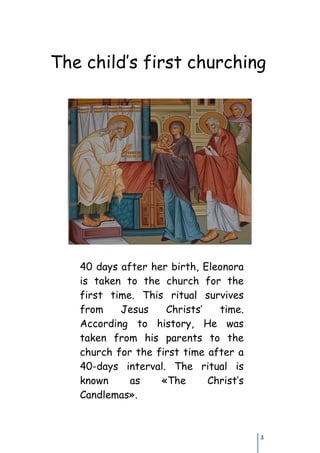 The child’s first churching




   40 days after her birth, Eleonora
   is taken to the church for the
   first time. This ritual survives
   from    Jesus    Christs’   time.
   According to history, He was
   taken from his parents to the
   church for the first time after a
   40-days interval. The ritual is
   known     as    «The      Christ’s
   Candlemas».



                                        3
 