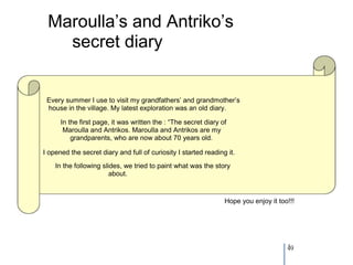 Maroulla’s and Antriko’s
   secret diary


 Every summer I use to visit my grandfathers’ and grandmother’s
 house in the village. My latest exploration was an old diary.

      In the first page, it was written the : “The secret diary of
       Maroulla and Antrikos. Maroulla and Antrikos are my
          grandparents, who are now about 70 years old.

I opened the secret diary and full of curiosity I started reading it.
    In the following slides, we tried to paint what was the story
                        about.



                                                                 Hope you enjoy it too!!!




                                                                                      49
 