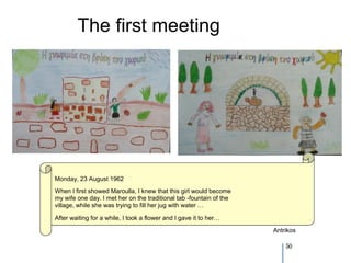 The first meeting




Monday, 23 August 1962
When I first showed Maroulla, I knew that this girl would become
my wife one day. I met her on the traditional tab -fountain of the
village, while she was trying to fill her jug with water …

After waiting for a while, I took a flower and I gave it to her…
                                                                     Antrikos

                                                                         50
 