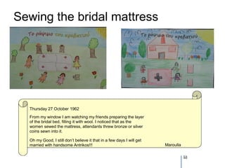 Sewing the bridal mattress




  Thursday 27 October 1962
  From my window I am watching my friends preparing the layer
  of the bridal bed, filling it with wool. I noticed that as the
  women sewed the mattress, attendants threw bronze or silver
  coins sewn into it.

  Oh my Good, I still don’t believe it that in a few days I will get
  married with handsome Antrikos!!!                                    Maroulla


                                                                                  53
 