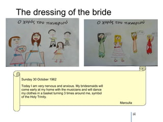 The dressing of the bride




 Sunday 30 October 1962

 Today I am very nervous and anxious. My bridesmaids will
 come early at my home with the musicians and will dance
 my clothes in a basket turning 3 times around me, symbol
 of the Holy Trinity.
                                                            Maroulla


                                                                       54
 