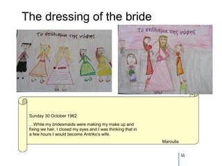 The dressing of the bride




 Sunday 30 October 1962
 …While my bridesmaids were making my make up and
 fixing we hair, I closed my eyes and I was thinking that in
 a few hours I would become Antriko’s wife.
                                                               Maroulla


                                                                          55
 