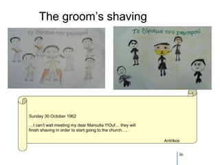 The groom’s shaving




Sunday 30 October 1962

…I can’t wait meeting my dear Maroulla !!!Ouf… they will
finish shaving in order to start going to the church….

                                                           Antrikos


                                                                  56
 