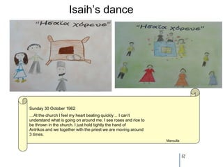 Isaih’s dance




Sunday 30 October 1962
…At the church I feel my heart beating quickly… I can’t
understand what is going on around me. I see roses and rice to
be thrown in the church. I just hold tightly the hand of
Antrikos and we together with the priest we are moving around
3 times.
                                                                 Maroulla



                                                                            57
 
