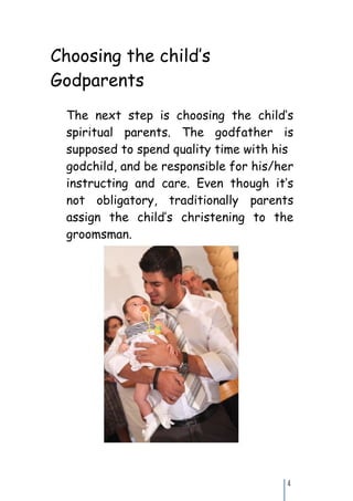 Choosing the child’s
Godparents
 The next step is choosing the child’s
 spiritual parents. The godfather is
 supposed to spend quality time with his
 godchild, and be responsible for his/her
 instructing and care. Even though it’s
 not obligatory, traditionally parents
 assign the child’s christening to the
 groomsman.
 or the bridesmaid. In
 Eleonora’s case, the parents
 chose a good friend of them.




                                       4
 