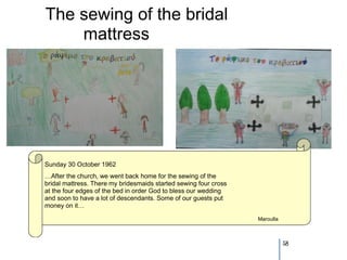 The sewing of the bridal
    mattress




Sunday 30 October 1962
…After the church, we went back home for the sewing of the
bridal mattress. There my bridesmaids started sewing four cross
at the four edges of the bed in order God to bless our wedding
and soon to have a lot of descendants. Some of our guests put
money on it…

                                                                  Maroulla



                                                                             58
 
