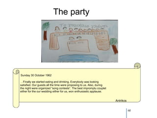 The party




Sunday 30 October 1962

 …Finally we started eating and drinking. Everybody was looking
satisfied. Our guests all the time were proposing to us. Also, during
the night were organized “song contests”. The best impromptu couplet
either for the our wedding either for us, won enthusiastic applause.


                                                                        Antrikos


                                                                                   60
 