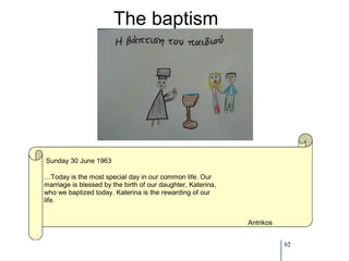 The baptism




Sunday 30 June 1963

…Today is the most special day in our common life. Our
marriage is blessed by the birth of our daughter, Katerina,
who we baptized today. Katerina is the rewarding of our
life.


                                                              Antrikos


                                                                         62
 
