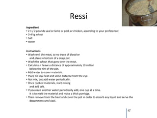 Ressi
Ingredient
• 2 1 / 2 pounds veal or lamb or pork or chicken, according to your preference [
• 3-4 kg wheat
• Salt
• water


Instructions:
• Wash well the meat, so no trace of blood or
    and place in bottom of a deep pot.
• Wash the wheat that goes over the meat.
• Calculate n 'leave a distance of approximately 10 million
    below the rim of the pot.
• Add water to cover materials.
• Place on low heat and some distance from the eye.
• Not mix, but add water periodically.
• Once cooked materials, start mixing
    and add salt.
• If you need another water periodically add, one cup at a time.
    It is to melt the material and make a thick porridge.
• Then remove from the heat and cover the pot in order to absorb any liquid and serve the
    department until cool.


                                                                                    67
 