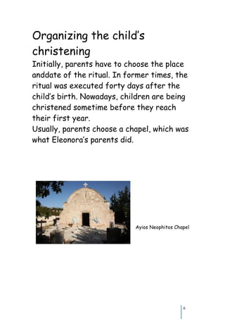 Organizing the child’s
christening
Initially, parents have to choose the place
anddate of the ritual. In former times, the
ritual was executed forty days after the
child’s birth. Nowadays, children are being
christened sometime before they reach
their first year.
Usually, parents choose a chapel, which was
what Eleonora’s parents did.




                            Ayios Neophitos Chapel




                                               6
 