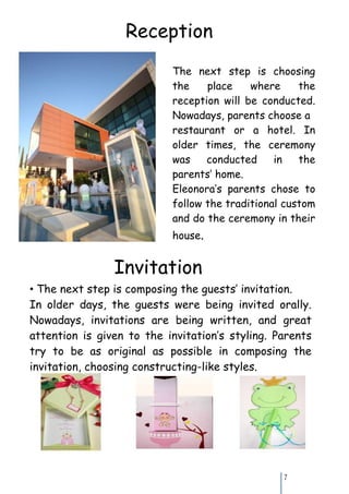 Reception
                           The next step is choosing
                           the    place    where     the
                           reception will be conducted.
                           Nowadays, parents choose a
                           restaurant or a hotel. In
                           older times, the ceremony
                           was    conducted     in   the
                           parents’ home.
                           Eleonora’s parents chose to
                           follow the traditional custom
                           and do the ceremony in their
                           house.


                Invitation
• The next step is composing the guests’ invitation.
In older days, the guests were being invited orally.
Nowadays, invitations are being written, and great
attention is given to the invitation’s styling. Parents
try to be as original as possible in composing the
invitation, choosing constructing-like styles.




                                                 7
 