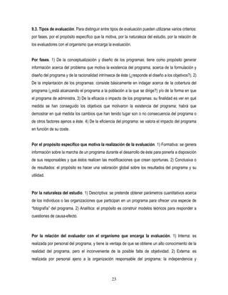 9.3. Tipos de evaluación. Para distinguir entre tipos de evaluación pueden utilizarse varios criterios:
por fases, por el propósito específico que la motiva, por la naturaleza del estudio, por la relación de
los evaluadores con el organismo que encarga la evaluación.


Por fases. 1) De la conceptualización y diseño de los programas: tiene como propósito generar
información acerca del problema que motiva la existencia del programa, acerca de la formulación y
diseño del programa y de la racionalidad intrínseca de éste (¿responde el diseño a los objetivos?). 2)
De la implantación de los programas: consiste básicamente en indagar acerca de la cobertura del
programa (¿está alcanzando el programa a la población a la que se dirige?) y/o de la forma en que
el programa de administra. 3) De la eficacia o impacto de los programas: su finalidad es ver en qué
medida se han conseguido los objetivos que motivaron la existencia del programa; habrá que
demostrar en qué medida los cambios que han tenido lugar son o no consecuencia del programa o
de otros factores ajenos a éste. 4) De la eficiencia del programa: se valora el impacto del programa
en función de su coste.


Por el propósito específico que motiva la realización de la evaluación. 1) Formativa: se genera
información sobre la marcha de un programa durante el desarrollo de éste para ponerla a disposición
de sus responsables y que éstos realicen las modificaciones que crean oportunas. 2) Conclusiva o
de resultados: el propósito es hacer una valoración global sobre los resultados del programa y su
utilidad.


Por la naturaleza del estudio. 1) Descriptiva: se pretende obtener parámetros cuantitativos acerca
de los individuos o las organizaciones que participan en un programa para ofrecer una especie de
“fotografía” del programa. 2) Analítica: el propósito es construir modelos teóricos para responder a
cuestiones de causa-efecto.



Por la relación del evaluador con el organismo que encarga la evaluación. 1) Interna: es
realizada por personal del programa, y tiene la ventaja de que se obtiene un alto conocimiento de la
realidad del programa, pero el inconveniente de la posible falta de objetividad. 2) Externa: es
realizada por personal ajeno a la organización responsable del programa; la independencia y



                                                  23
 