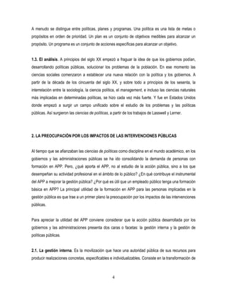 A menudo se distingue entre políticas, planes y programas. Una política es una lista de metas o
propósitos en orden de prioridad. Un plan es un conjunto de objetivos medibles para alcanzar un
propósito. Un programa es un conjunto de acciones específicas para alcanzar un objetivo.


1.3. El análisis. A principios del siglo XX empezó a fraguar la idea de que los gobiernos podían,
desarrollando políticas públicas, solucionar los problemas de la población. En ese momento las
ciencias sociales comenzaron a establecer una nueva relación con la política y los gobiernos. A
partir de la década de los cincuenta del siglo XX, y sobre todo a principios de los sesenta, la
interrelación entre la sociología, la ciencia política, el management, e incluso las ciencias naturales
más implicadas en determinadas políticas, se hizo cada vez más fuerte. Y fue en Estados Unidos
donde empezó a surgir un campo unificado sobre el estudio de los problemas y las políticas
públicas. Así surgieron las ciencias de políticas, a partir de los trabajos de Lasswell y Lerner.




2. LA PREOCUPACIÓN POR LOS IMPACTOS DE LAS INTERVENCIONES PÚBLICAS


Al tiempo que se afianzaban las ciencias de políticas como disciplina en el mundo académico, en los
gobiernos y las administraciones públicas se ha ido consolidando la demanda de personas con
formación en APP. Pero, ¿qué aporta el APP, no al estudio de la acción pública, sino a los que
desempeñan su actividad profesional en el ámbito de lo público? ¿En qué contribuye el instrumental
del APP a mejorar la gestión pública? ¿Por qué es útil que un empleado público tenga una formación
básica en APP? La principal utilidad de la formación en APP para las personas implicadas en la
gestión pública es que trae a un primer plano la preocupación por los impactos de las intervenciones
públicas.


Para apreciar la utilidad del APP conviene considerar que la acción pública desarrollada por los
gobiernos y las administraciones presenta dos caras o facetas: la gestión interna y la gestión de
políticas públicas.


2.1. La gestión interna. Es la movilización que hace una autoridad pública de sus recursos para
producir realizaciones concretas, especificables e individualizables. Consiste en la transformación de



                                                    4
 