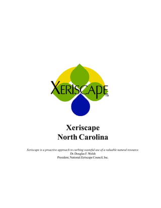 Xeriscape
                        North Carolina
Xeriscape is a proactive approach to curbing wasteful use of a valuable natural resource.
                                    Dr. Douglas F. Welsh
                         President, National Zeriscape Council, Inc.
 