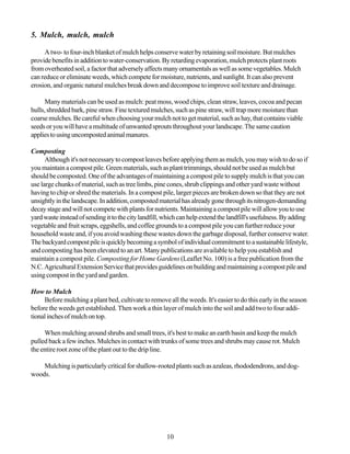 5. Mulch, mulch, mulch

     A two- to four-inch blanket of mulch helps conserve water by retaining soil moisture. But mulches
provide benefits in addition to water-conservation. By retarding evaporation, mulch protects plant roots
from overheated soil, a factor that adversely affects many ornamentals as well as some vegetables. Mulch
can reduce or eliminate weeds, which compete for moisture, nutrients, and sunlight. It can also prevent
erosion, and organic natural mulches break down and decompose to improve soil texture and drainage.

      Many materials can be used as mulch: peat moss, wood chips, clean straw, leaves, cocoa and pecan
hulls, shredded bark, pine straw. Fine textured mulches, such as pine straw, will trap more moisture than
coarse mulches. Be careful when choosing your mulch not to get material, such as hay, that contains viable
seeds or you will have a multitude of unwanted sprouts throughout your landscape. The same caution
applies to using uncomposted animal manures.

Composting
      Although it's not necessary to compost leaves before applying them as mulch, you may wish to do so if
you maintain a compost pile. Green materials, such as plant trimmings, should not be used as mulch but
should be composted. One of the advantages of maintaining a compost pile to supply mulch is that you can
use large chunks of material, such as tree limbs, pine cones, shrub clippings and other yard waste without
having to chip or shred the materials. In a compost pile, larger pieces are broken down so that they are not
unsightly in the landscape. In addition, composted material has already gone through its nitrogen-demanding
decay stage and will not compete with plants for nutrients. Maintaining a compost pile will allow you to use
yard waste instead of sending it to the city landfill, which can help extend the landfill's usefulness. By adding
vegetable and fruit scraps, eggshells, and coffee grounds to a compost pile you can further reduce your
household waste and, if you avoid washing these wastes down the garbage disposal, further conserve water.
The backyard compost pile is quickly becoming a symbol of individual commitment to a sustainable lifestyle,
and composting has been elevated to an art. Many publications are available to help you establish and
maintain a compost pile. Composting for Home Gardens (Leaflet No. 100) is a free publication from the
N.C. Agricultural Extension Service that provides guidelines on building and maintaining a compost pile and
using compost in the yard and garden.

How to Mulch
     Before mulching a plant bed, cultivate to remove all the weeds. It's easier to do this early in the season
before the weeds get established. Then work a thin layer of mulch into the soil and add two to four addi-
tional inches of mulch on top.

     When mulching around shrubs and small trees, it's best to make an earth basin and keep the mulch
pulled back a few inches. Mulches in contact with trunks of some trees and shrubs may cause rot. Mulch
the entire root zone of the plant out to the drip line.

    Mulching is particularly critical for shallow-rooted plants such as azaleas, rhododendrons, and dog-
woods.




                                                       10
 