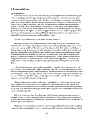 6. Irrigate efficiently

Types of irrigation
     Permanent sprinkler systems: Automatic sprinkler systems and permanent manual sprinkler systems
consist of an underground supply pipe with sprinklers installed at intervals. Automatic systems have self-
operating valves and programmable controllers that allow you to schedule water application according to
season and weather conditions. Manual systems require that you open the valve, time the application, and
close the valve. A good bit of technical knowledge is needed to design and install permanent irrigation
systems. In addition, if your irrigation system is served by the city water supply (or any potable supply),
plumbing codes require that you install an approved backflow device to prevent irrigation water from your
sprinkler system from flowing back into the water supply. Landscape architects, irrigation equipment manu-
facturers and dealers, irrigation consultants, and the N.C. Agricultural Extension Service are sources of
technical information about design and installation of these systems.

     Sprinklers are best for covering relatively large, flat areas such as turf.

      Drip Irrigation: Drip or trickle irrigation delivers water slowly and directly to the root zone of an
individual plant. This system is installed permanently and consists mainly of a supply pipe and low-volume
emitters at or under ground level. The system may be buried, particularly if it is used in a mulched area.
Because it places water directly on the soil at the rate of one to three gallons per hour there is little loss of
water due to evaporation or runoff. Drip irrigation is a fairly recent development, and its uses are not as
firmly established as those for sprinklers. However, it seems to be particularly good for mulched areas
because it can thoroughly soak the area without washing away mulch. (Simply sprinkling mulched areas
lightly can induce short root growth, and shallow-rooted plants suffer in dry periods.) In addition, drip
irrigation may be better for slopes, since it does not cause runoff, and for watering individual trees and
shrubs.

      A drip irrigation system may be controlled automatically or manually. Like permanent sprinkler sys-
tems, it requires careful planning and a good bit of technical knowledge. Because it usually operates at low
pressure, some pressure-regulating device must be used, and because emitters are very small and can easily
become clogged, a filter is necessary. There are many additional advantages of drip irrigation, but there are
also a number of potential problems. Again, irrigation professionals and the Agricultural Extension Service
are the best sources of information about drip systems.

     The simplest irrigation system is a garden hose or a sprinkler fed by a garden hose. These systems
require a good bit of time and labor and don't provide uniform distribution of water. But, because many
urban residential landscapes are small and don't justify the cost of permanent systems, portable systems are
widely used. If you currently rely on a single portable sprinkler, you can make your system more efficient by
using sound irrigation practices.

     Efficient irrigation practices: Regardless of the kind of irrigation equipment you use, you can in-
crease the efficiency of your system by using the appropriate type of irrigation for the area being watered,
by using some objective means of calculating how long you actually need to water, and, if you don't have an
automatic system, by using a timer.

    The primary principle of efficient irrigation is water thoroughly and only when it's actually needed. Let
conditions, not the calendar, dictate when you water. If grass needs watering, it lies flat after being stepped


                                                        11
 