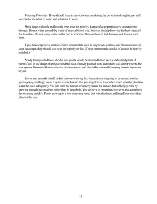 Watering Priorities: If you should have to restrict water use during dry periods or droughts, you will
need to decide what to water and what not to water.

      Make large, valuable and historic trees your top priority. Large oaks are particularly vulnerable to
drought. Do not water around the trunk of an established tree. Water at the drip line--the farthest extent of
the branches. Do not spray water on the leaves of a tree. This can lead to leaf damage and disease prob-
lems.

     If you have expensive shallow-rooted ornamentals such as dogwoods, azaleas, and rhododendrons in
your landscape, they should also be at the top of your list. (These ornamentals should, of course, be heavily
mulched.)

      Newly transplanted trees, shrubs, and plants should be watered before well-established plants. A
berm of soil in the shape of a ring around the base of newly planted trees and shrubs will direct water to the
root system. Perennial flowers are also shallow-rooted and should be watered if keeping them is important
to you.

     Lawns and annuals should be last on your watering list. Annuals are not going to be around another
year anyway, and large lawns require so much water that you might have to sacrifice more valuable plants to
water the lawn adequately. You can limit the amount of water you use for annuals but still enjoy color by
growing annuals in containers rather than in large beds. You do have to remember, however, that containers
dry out more quickly. Plants growing in a low water-use zone, that is in the shade, will need less water than
plants in the sun.




                                                      13
 