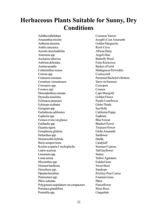 Herbaceous Plants Suitable for Sunny, Dry
              Conditions
      Achillea millefolium                 Common Yarrow
      Amaranthus tricolor                  Joseph's Coat Amaranth
      Anthemis tinctoria                   Golden Marguerite
      Arabis caucasica                     Rock Cress
      Arctotis stoechadifolia              African Daisy
      Artemisia spp.                       Angel's Hair
      Asclepias tuberosa                   Butterfly Weed
      Aubrieta deltoidea                   False Rockcress
      Aurinia saxatilis                    Basket of Gold
      Catharanthus roseus                  Madagascar Perwinkle
      Celosia spp.                         Cockscomb
      Centaurea montana                    Perennial Bachelor's Bottom
      Cerastium. tomentosum                Snow-in-Summer
      Coreopsis spp.                       Coreopsis
      Cosmos spp.                          Cosmos
      Dimorphotheca sinuata                Cape Marigold
      Dyssodia tenuiloba                   Golden Fleece
      Echinacea purpurea                   Purple Coneflower
      Echinops exaltatus                   Globe Thistle
      Eryngium spp.                        Sea Holly
      Eschshlozia californica              California Poppy
      Euphoria spp.                        Euphoria
      Festuca ovina var.glauca             Blue Fescue
      Gaillardia spp.                      Blanket Flower
      Gazania rigens                       Treasure Flower
      Gomphrena globosa                    Globe Amaranth
      Helianthus spp.                      Sunflower
      Hemerocallis hybrids                 Daylily
      Iberis sempervirens                  Candytuff
      Kochia scoparia f. trichophylla      Summer Cypress
      Liatris scariosa                     Tall Gayflower
      Limonium spp.                        Statice
      Lonas annua                          Yellow Ageratum
      Miscanthus spp.                      Eulalia Grass
      Ocimum basilicum                     Sweet Basil
      Oenothera spp.                       Sundrops
      Opuntia humifusa                     Prickley Pear Cactus
      Pennisetum spp.                      Fountain Grass
      Phlox subulata                       Phlox
      Polygonum cuspidatum var.compactum   Fleeceflower
      Portulaca grandiflora                Moss Rose
      Potentilla spp.                      Cinquefoils


                                  22
 