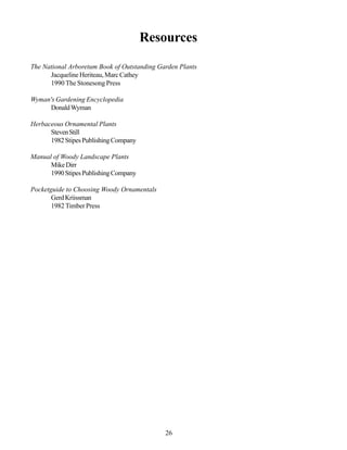 Resources

The National Arboretum Book of Outstanding Garden Plants
      Jacqueline Heriteau, Marc Cathey
      1990 The Stonesong Press

Wyman's Gardening Encyclopedia
     Donald Wyman

Herbaceous Ornamental Plants
      Steven Still
      1982 Stipes Publishing Company

Manual of Woody Landscape Plants
      Mike Dirr
      1990 Stipes Publishing Company

Pocketguide to Choosing Woody Ornamentals
       Gerd Kriissman
       1982 Timber Press




                                             26
 