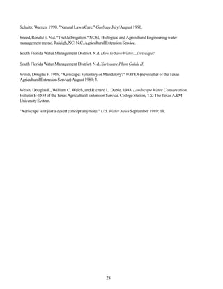 Schultz, Warren. 1990. "Natural Lawn Care." Garbage July/August 1990.

Sneed, Ronald E. N.d. "Trickle Irrigation." NCSU Biological and Agricultural Engineering water
management memo. Raleigh, NC: N.C. Agricultural Extension Service.

South Florida Water Management District. N.d. How to Save Water...Xeriscape!

South Florida Water Management District. N.d. Xeriscape Plant Guide II.

Welsh, Douglas F. 1989. "Xeriscape: Voluntary or Mandatory?" WATER (newsletter of the Texas
Agricultural Extension Service) August 1989: 3.

Welsh, Douglas F., William C. Welch, and Richard L. Duble. 1988. Landscape Water Conservation.
Bulletin B-1584 of the Texas Agricultural Extension Service. College Station, TX: The Texas A&M
University System.

"Xeriscape isn't just a desert concept anymore." U.S. Water News September 1989: 19.




                                                   28
 