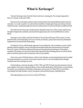 What is Xeriscape?

    The term Xeriscape comes from the Greek word xeros, meaning dry. The concept originated in
Denver, Colorado, in the early 1980s.

     Because of severe drought conditions, Denver had rationed water and prohibited irrigation of lawns
and yards. As a result, vegetation in yards withered, and Denver landscapers began promoting what they
called Xeriscape, a landscaping approach that uses small amounts of water but maintains a traditional look.

     Since that time the Xeriscape concept has been adopted in many areas of the country experiencing
drought or longterm dry conditions, and actual Xeriscape practices have evolved differently in various
places.

      Xeriscape is most widely used in the Southwest. In some desert-like parts of the county, it is inter-
preted literally as dry landscaping. In Tucson, Arizona, for instance, many homeowners have abandoned
irrigated lawns for natural desert landscaping.

     In California, Texas, and Florida the approach is more traditional, with an emphasis on more careful
planning, efficient irrigation, and use of drought-tolerant plants rather than total elimination of irrigation.
However, in parts of California suffering from long-term drought and water shortages, Xeriscaping is
mandatory. Developers are required to submit Xeriscape plans before building permits are issued, and the
plans are rated by a point system to determine if they are acceptable.

     Some cities, such as Wichita, Kansas, with no water shortage, are encouraging homeowners to adopt
Xeriscape principles as a resource conservation measure and as a way to be prepared when drought
conditions and water shortages do occur.

      In the Southeast, where the droughts of 1986, 1988, and 1998-99 made clear the limitations of local
water supplies, Xeriscape is making its debut as water-sensible landscaping. Water districts serving Atlanta,
for instance, are cooperating with builders, landscapers, and nurseries in a Water Wise Council that is
encouraging Xeriscape through a variety of programs, demonstration projects, and publications.

     Xeriscape programs are now active in nearly all 50 states.




                                                        4
 