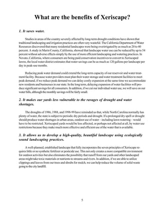 What are the benefits of Xeriscape?

1. It saves water.

      Studies in areas of the country severely affected by long-term drought conditions have shown that
traditional landscaping and irrigation practices are often very wasteful. The California Department of Water
Resources discovered that many residential landscapes were being overirrigated by as much as 20 to 40
percent. A study in Marin County, California, showed that landscape water use can be reduced by up to 54
percent without adverse effects simply by the use of more efficient landscaping and watering practices. In
Novato, California, where consumers are being paid conservation incentives to convert to Xeriscaped
lawns, the local water district estimates that water savings can be as much as 120 gallons per landscape per
day in peak-use months.

     Reducing peak water demand could extend the long-term capacity of our reservoir and water treat-
ment facility. Because water providers must plan their water storage and water treatment facilities to meet
peak demand, if we reduce peak demand we can delay costly expansion at the same time we accommodate
new residents and businesses in our state. In the long term, delaying expansion of water facilities will pro-
duce significant savings for all consumers. In addition, if we cut our individual water use, we will save on our
water bills, although the monthly savings will be fairly small.

2. It makes our yards less vulnerable to the ravages of drought and water
shortages.

      The droughts of 1986, 1988, and 1998-99 have reminded us that, while North Carolina normally has
plenty of water, the state is subject to periodic dry periods and drought. If a prolonged dry spell or drought
should produce water shortages in urban areas, outdoor use of water – including lawn watering – would
have to be restricted. Xeriscaped yards would be less affected, or perhaps not affected at all, by water use
restrictions because they make much more effective and efficient use of the water that is available.

3. It allows us to develop a high-quality, beautiful landscape using ecologically
sound landscaping practices.

      A well-planned, established landscape that fully incorporates the seven principles of Xeriscape re-
quires little or no synthetic fertilizer or pesticide use. This not only creates a more compatible environment
for outdoor activities but also eliminates the possibility that runoff from our yards and other landscaped
areas might take toxic materials or nutrients to streams and rivers. In addition, if we are able to utilize
clippings and leaves from our trees and shrubs for mulch, we can help reduce the volume of solid waste
going to the city landfill.




                                                       5
 