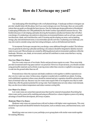 How do I Xeriscape my yard?

1. Plan

     Any landscaping effort should begin with a well-planned design. A landscape architect or designer can
provide valuable help with this phase, but if you want to design your own Xeriscape, there are some publi-
cations that can guide you through the basic process. One free landscape design publication is Residential
Landscaping (Publication AG-248) published by the North Carolina Agricultural Extension Service. This
booklet discusses (1) developing a plot plan showing the boundaries and physical features that will affect
your design, (2) conducting a site analysis to determine environmental features such as soil type, seasonal
sun directions, shade, and wind direction, and (3) locating and developing use areas, such as parking,
storage, play and entertainment areas, to accommodate specific activities. In planning your landscape, you
may also want to consider using water harvesting techniques, such as old-fashioned rain barrels.

      To incorporate Xeriscape concepts into your design, some additional thought is needed. The informa-
tion you generate by drawing a plot plan and doing a site analysis should be integrated to identify microcli-
mates in your yard. Microclimates are created by differing physical and environmental conditions within the
landscape. Moisture, sun, shade, air movement, and heat all contribute to create zones that have varying
water requirements.

Very Low Water-Use Zones:
      Very low water zones are of two kinds. Decks and paved areas require no water. These areas help
provide recreational and living space and are very practical. However, for paved areas, you should consider
using permeable materials such as bricks or paving stones rather than concrete or asphalt to encourage rain
to soak into the ground rather than run off.

      Protected areas where the exposure and shade conditions work together to inhibit evaporation are
also very low water-use zones. In these areas, irrigation is needed only to establish new plants. Existing,
well-established vegetation in these zones should be retained and new vegetation should be selected on the
basis of minimal water use. Because very low water zones require little or no irrigation once they're estab-
lished, they offer the greatest potential for saving water. Such shaded areas not only reduce water demand,
they can also lower indoor temperatures and reduce summer cooling bills.

Low Water-Use Zones:
    Low water zones are somewhat exposed areas that must be watered to keep plants flourishing but
where water can be conserved by mulching and using an efficient low-volume irrigation system or by taking
advantage of runoff from downspouts, driveways or patios.

Moderate Water-Use Zones:
      Moderate water zones are exposed areas with turf or plants with higher water requirements. This zone
should be kept small and should be limited to focal points, such as entrance areas, and functional areas, such
as lawns.

     Identifying water-use zones in your yard helps you to group plants with similar water needs together
for watering efficiency.

                                                      6
 