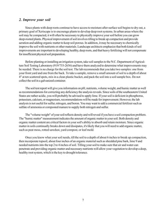 2. Improve your soil

      Since plants with deep roots continue to have access to moisture after surface soil begins to dry out, a
primary goal of Xeriscape is to encourage plants to develop deep root systems. In urban areas where the
soil may be compacted, it will often be necessary to physically improve your soil before you can grow
deep-rooted plants. Physical improvement of soil involves tilling to break up compaction and provide
aeration and adding organic matter to keep soil porous. In addition, it may be necessary to chemically
improve the soil with nutrients or other materials. Landscape architects emphasize that both kinds of soil
improvements are important to developing healthy, deep roots, and that heavy fertilizing will not compensate
for insufficient physical soil preparation.

      Before planting or installing an irrigation system, take soil samples to the N.C. Department of Agricul-
ture Soil Testing Laboratory (919/733-2656) and have them analyzed to determine what improvements may
be needed. There is no charge for the soil test. The lab recommends that you take two samples: one from
your front yard and one from the back. To take a sample, remove a small amount of soil to a depth of about
4" at ten scattered spots, mix in a clean plastic bucket, and pack the soil into a soil sample box. Do not
collect the soil in a galvanized container.

      The soil test report will give you information on pH, nutrients, volume weight, and humic matter as well
as recommendations for correcting any deficiency the analysis reveals. Since soils of the southeastern United
States are rather acidic, you will probably be advised to apply lime. If your soil is deficient in phosphorus,
potassium, calcium, or magnesium, recommendations will be made for improvement. However, the lab
analysis is not useful for sulfur, nitrogen, and boron. You may want to add a commercial fertilizer such as
sulfate of ammonia or composted manure to supply both nitrogen and sulfur.

     The "volume weight" of your soil reflects density and will reveal if you have a soil compaction problem.
The "humic matter" measurement indicates the amount of organic matter in your soil. Both density and
organic matter content are critical factors in your soil's ability to absorb and retain moisture. Since organic
matter in soils continually breaks down and dissipates, it's likely that you will need to add organic matter,
such as peat moss, rotted sawdust, yard compost, or leaf mold.

      Once you know what your soil needs, till the soil to a depth of about 6 inches to break up compaction,
then incorporate topsoil, about four inches of an organic material such as shredded pine bark, lime 9 and
needed nutrients into the top 2 to 4 inches of soil. Tilling your soil to make sure that air and water can
penetrate and providing organic matter and necessary nutrients will allow your vegetation to develop a deep,
healthy root system, which is the key to drought tolerance.




                                                       7
 