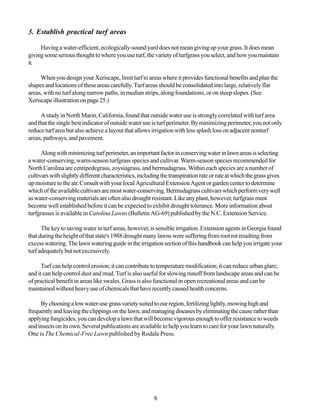 3. Establish practical turf areas

     Having a water-efficient, ecologically-sound yard does not mean giving up your grass. It does mean
giving some serious thought to where you use turf, the variety of turfgrass you select, and how you maintain
it.

     When you design your Xeriscape, limit turf to areas where it provides functional benefits and plan the
shapes and locations of these areas carefully. Turf areas should be consolidated into large, relatively flat
areas, with no turf along narrow paths, in median strips, along foundations, or on steep slopes. (See
Xeriscape illustration on page 25.)

     A study in North Marin, California, found that outside water use is strongly correlated with turf area
and that the single best indicator of outside water use is turf perimeter. By minimizing perimeter, you not only
reduce turf area but also achieve a layout that allows irrigation with less splash loss on adjacent nonturf
areas, pathways, and pavement.

      Along with minimizing turf perimeter, an important factor in conserving water in lawn areas is selecting
a water-conserving, warm-season turfgrass species and cultivar. Warm-season species recommended for
North Carolina are centipedegrass, zoysiagrass, and bermudagrass. Within each species are a number of
cultivars with slightly different characteristics, including the transpiration rate or rate at which the grass gives
up moisture to the air. Consult with your local Agricultural Extension Agent or garden center to determine
which of the available cultivars are most water-conserving. Bermudagrass cultivars which perform very well
as water-conserving materials are often also drought resistant. Like any plant, however, turfgrass must
become well established before it can be expected to exhibit drought tolerance. More information about
turfgrasses is available in Carolina Lawns (Bulletin AG-69) published by the N.C. Extension Service.

      The key to saving water in turf areas, however, is sensible irrigation. Extension agents in Georgia found
that during the height of that state's 1988 drought many lawns were suffering from root rot resulting from
excess watering. The lawn watering guide in the irrigation section of this handbook can help you irrigate your
turf adequately but not excessively.

      Turf can help control erosion; it can contribute to temperature modification; it can reduce urban glare;
and it can help control dust and mud. Turf is also useful for slowing runoff from landscape areas and can be
of practical benefit in areas like swales. Grass is also functional in open recreational areas and can be
maintained without heavy use of chemicals that have recently caused health concerns.

     By choosing a low water-use grass variety suited to our region, fertilizing lightly, mowing high and
frequently and leaving the clippings on the lawn, and managing diseases by eliminating the cause rather than
applying fungicides, you can develop a lawn that will become vigorous enough to offer resistance to weeds
and insects on its own. Several publications are available to help you learn to care for your lawn naturally.
One is The Chemical-Free Lawn published by Rodale Press.




                                                         8
 