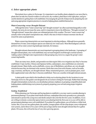 4. Select appropriate plants

     Most plants have a place in Xeriscape. It is important to use healthy plants adapted to our area (that is,
plants that can take hot, humid weather as well as hot, dry weather), plant them in the right place, and give
careful attention to getting them well established. Encouraging the growth of deep roots by preparing the soil
and using appropriate irrigation practices is crucial to helping plants establish themselves.

Water-Conserving versus Drought-Tolerant
      Although the terms "water-conserving" and "drought-resistant" are often used interchangeably to refer
to plants, the terms do not mean the same, and it is important to know the difference. "Drought-resistant" or
"drought-tolerant" means that a plant can withstand periods of dry weather. The term "water-conserving"
actually refers to the plant's transpiration rate, which is the rate at which it releases moisture into the air
(much the same as perspiration).

     Water-conserving characteristics are most important in selecting turfgrass. Although lawns generally
demand lots of water, some turfgrass species are relatively low water users. Most Bermudagrass cultivars
perform well as water-conserving landscape materials, for instance.

     Drought-tolerant characteristics are most important in grouping plants in the landscape. A grouping of
drought-tolerant plants, once well established, may not need irrigation at all through a normal summer.
Adding a plant with high water requirements to that grouping may, however, negate the group's water-
conserving benefits.

       There are many trees, shrubs, and groundcovers that require little or no irrigation once they've become
established. Crepe myrtles, Chinese and Japanese hollies, and junipers, once established, are extremely
drought tolerant. Many bulbs, such as daffodils, crocus, star-of-Bethlehem, and allium, are very drought
tolerant because they are dormant in the summer. Herbs that come from arid climates, such as lavender,
sage, rosemary, and thyme, are drought tolerant. Many ornamental grasses, such as pampas grass, need
little supplemental water after they've become established. There are a number of drought-tolerant annuals.

     A plant guide is provided in this handbook to help you in selecting plants for dry locations in your
Xeriscape; however, this guide is not designed to be an exclusive listing for Xeriscape. Rather than selecting
drought-tolerant plants exclusively, you should place primary emphasis on grouping compatible plants and
helping plants establish deep root systems by properly preparing your soil and using proper irrigation
practices.

Getting Established
      When planning your Xeriscape and buying plants to establish it, you may want to consider phasing in
permanent plantings. If you plant small shrubs and trees, underplant short-term groundcovers, perennials,
and annuals to protect the young tress and shrubs and provide color the first few years. In addition, if you
are willing to tolerate a somewhat sparse look in your planting beds the first year or so you will be able to
get permanent plantings more well-established. If you plant five-gallon plants, you will achieve a fuller look
sooner. But, if you use one-gallon plants, the smaller, younger plants will develop deeper, more widespread
root systems, and in three to five years will be just as large and far more drought-tolerant than five-gallon
plants. Of course, this will not be true of very slow-growing species.




                                                       9
 