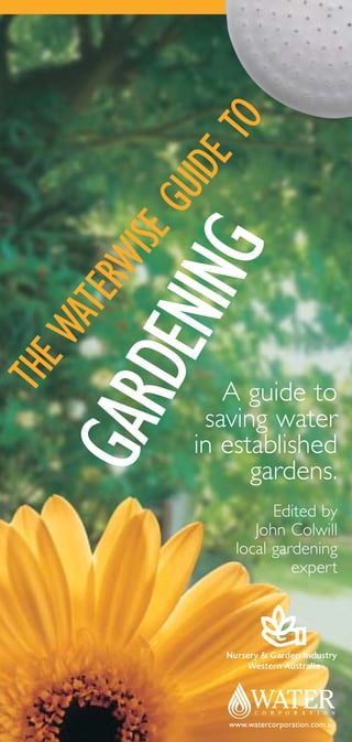 O
                 ET
              UID
            EG
         WIS
          ING
      TER
       DEN
    WA
THE




                 A guide to
    GAR


               saving water
              in established
                    gardens.
                        Edited by
                     John Colwill
                  local gardening
                           expert




                 www.watercorporation.com.au
 