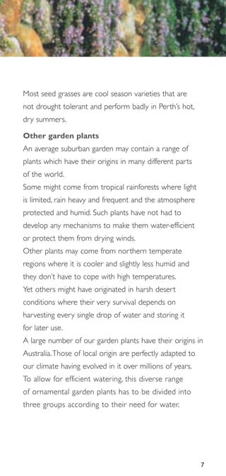 Most seed grasses are cool season varieties that are
not drought tolerant and perform badly in Perth’s hot,
dry summers.

Other garden plants
An average suburban garden may contain a range of
plants which have their origins in many different parts
of the world.
Some might come from tropical rainforests where light
is limited, rain heavy and frequent and the atmosphere
protected and humid. Such plants have not had to
develop any mechanisms to make them water-efficient
or protect them from drying winds.
Other plants may come from northern temperate
regions where it is cooler and slightly less humid and
they don’t have to cope with high temperatures.
Yet others might have originated in harsh desert
conditions where their very survival depends on
harvesting every single drop of water and storing it
for later use.
A large number of our garden plants have their origins in
Australia.Those of local origin are perfectly adapted to
our climate having evolved in it over millions of years.
To allow for efficient watering, this diverse range
of ornamental garden plants has to be divided into
three groups according to their need for water.




                                                           7
 
